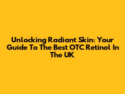 Unlocking Radiant Skin: Your Guide To The Best OTC Retinol In The UK