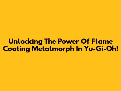 Unlocking The Power Of Flame Coating Metalmorph In Yu-Gi-Oh!