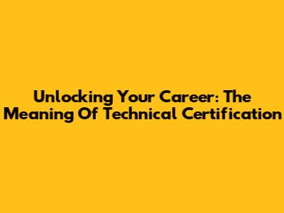 Unlocking Your Career: The Meaning Of Technical Certification
