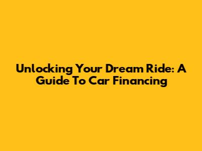 Unlocking Your Dream Ride: A Guide To Car Financing
