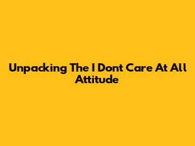 Unpacking The 'I Don't Care At All' Attitude