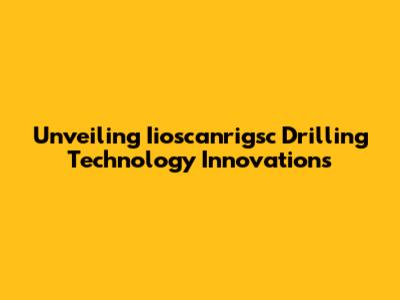 Unveiling Iioscanrigsc Drilling Technology Innovations