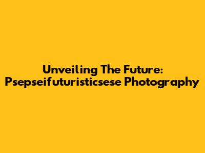 Unveiling The Future: Psepseifuturisticsese Photography