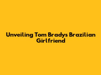 Unveiling Tom Brady's Brazilian Girlfriend