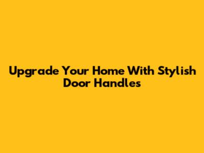 Upgrade Your Home With Stylish Door Handles