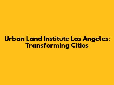 Urban Land Institute Los Angeles: Transforming Cities