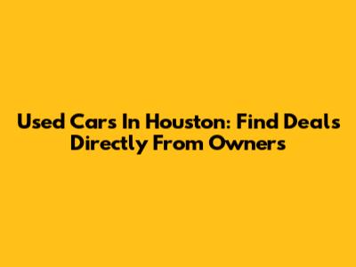 Used Cars In Houston: Find Deals Directly From Owners