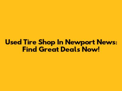Used Tire Shop In Newport News: Find Great Deals Now!
