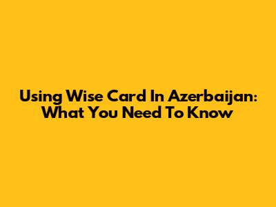 Using Wise Card In Azerbaijan: What You Need To Know