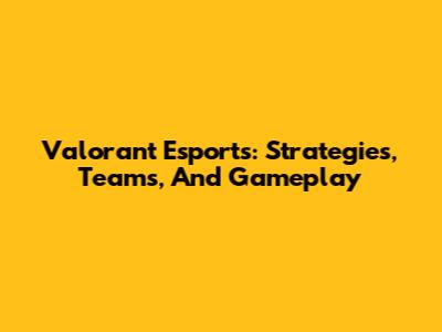 Valorant Esports: Strategies, Teams, And Gameplay