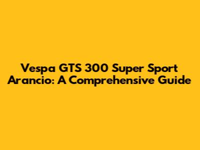 Vespa GTS 300 Super Sport Arancio: A Comprehensive Guide