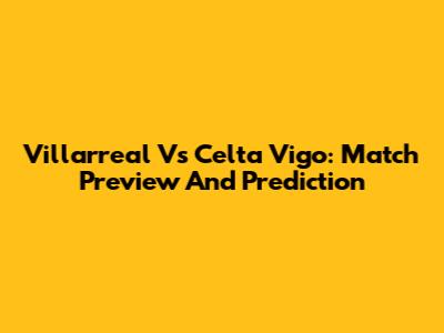 Villarreal Vs Celta Vigo: Match Preview And Prediction