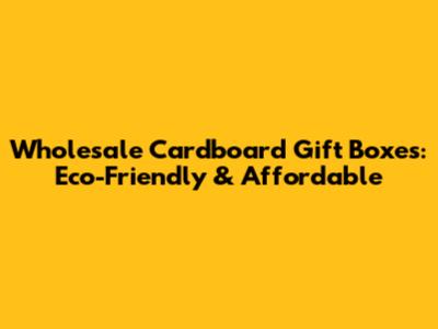 Wholesale Cardboard Gift Boxes: Eco-Friendly & Affordable