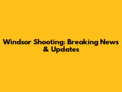 Windsor Shooting: Breaking News & Updates